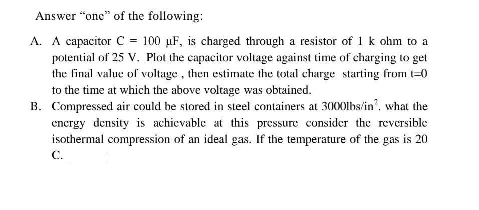 Answer "one" of the following:
A. A capacitor C = 100 µF, is charged through a resistor of 1 k ohm to a
potential of 25 V. Plot the capacitor voltage against time of charging to get
the final value of voltage, then estimate the total charge starting from t-0
to the time at which the above voltage was obtained.
B. Compressed air could be stored in steel containers at 3000lbs/in?. what the
energy density is achievable at this pressure consider the reversible
isothermal compression of an ideal gas. If the temperature of the gas is 20
С.
