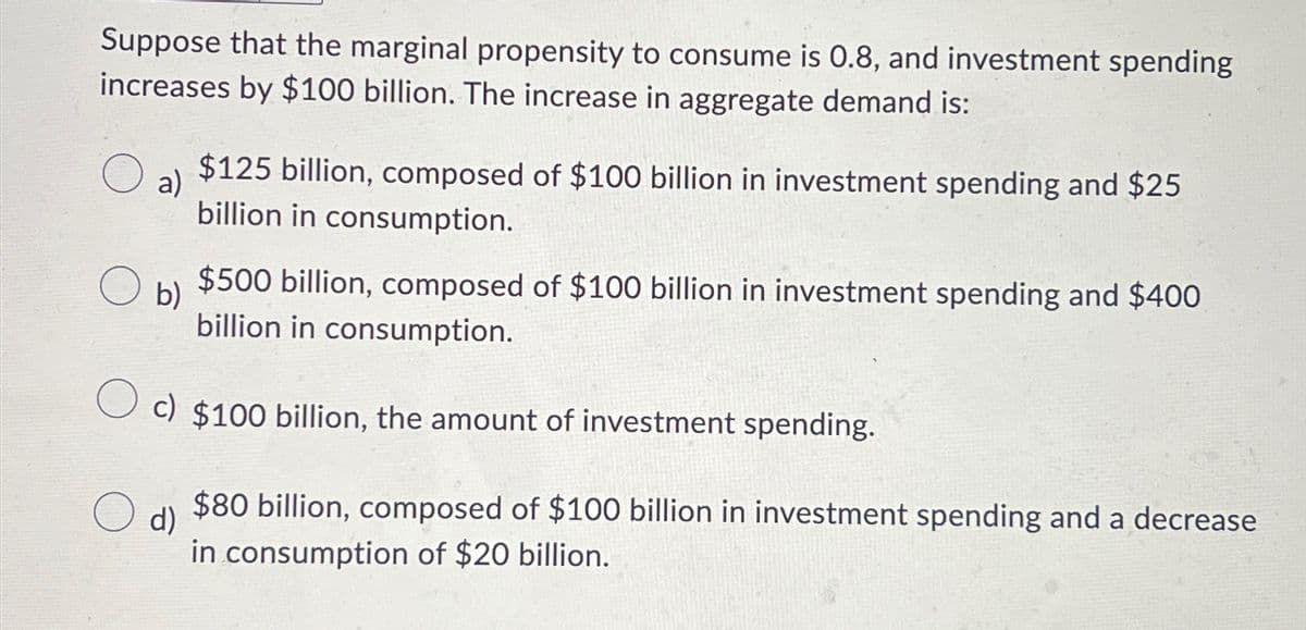 Suppose that the marginal propensity to consume is 0.8, and investment spending
increases by $100 billion. The increase in aggregate demand is:
a)
b)
$125 billion, composed of $100 billion in investment spending and $25
billion in consumption.
$500 billion, composed of $100 billion in investment spending and $400
billion in consumption.
c) $100 billion, the amount of investment spending.
d)
$80 billion, composed of $100 billion in investment spending and a decrease
in consumption of $20 billion.