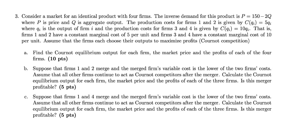 3. Consider a market for an identical product with four firms. The inverse demand for this product is P = 150-2Q
where P is price and Q is aggregate output. The production costs for firms 1 and 2 is given by C(qi) = 5qi
where qi is the output of firm i and the production costs for firms 3 and 4 is given by C(q) = 10qį. That is,
firms 1 and 2 have a constant marginal cost of 5 per unit and firms 3 and 4 have a constant marginal cost of 10
per unit. Assume that the firms each choose their outputs to maximize profits (Cournot competition)
a. Find the Cournot equilibrium output for each firm, the market price and the profits of each of the four
firms. (10 pts)
b. Suppose that firms 1 and 2 merge and the merged firm's variable cost is the lower of the two firms' costs.
Assume that all other firms continue to act as Cournot competitors after the merger. Calculate the Cournot
equilibrium output for each firm, the market price and the profits of each of the three firms. Is this merger
profitable? (5 pts)
c. Suppose that firms 1 and 4 merge and the merged firm's variable cost is the lower of the two firms' costs.
Assume that all other firms continue to act as Cournot competitors after the merger. Calculate the Cournot
equilibrium output for each firm, the market price and the profits of each of the three firms. Is this merger
profitable? (5 pts)