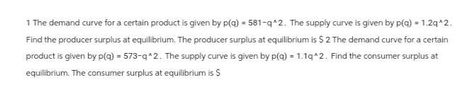 1 The demand curve for a certain product is given by p(q) = 581-q^2. The supply curve is given by p(q) = 1.2q^2.
Find the producer surplus at equilibrium. The producer surplus at equilibrium is $ 2 The demand curve for a certain
product is given by p(q) = 573-q^2. The supply curve is given by p(q) = 1.1q^2. Find the consumer surplus at
equilibrium. The consumer surplus at equilibrium is $