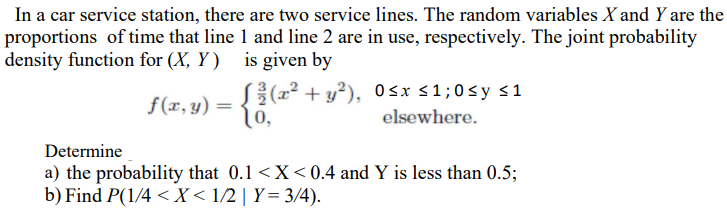 In a car service station, there are two service lines. The random variables X and Y are the
proportions of time that line 1 and line 2 are in use, respectively. The joint probability
density function for (X, Y )
is given by
S((2² + y?), 0sx <1;0sy <1
0,
f(x, y) =
elsewhere.
Determine
a) the probability that 0.1 <X< 0.4 and Y is less than 0.5;
b) Find P(1/4 < X < 1/2 | Y= 3/4).
