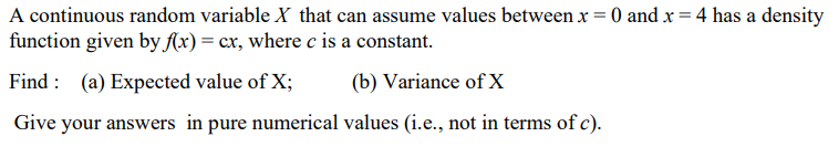 A continuous random variable X that can assume values between x = 0 and x = 4 has a density
function given by f(x) = cx, where c is a constant.
Find : (a) Expected value of X;
(b) Variance of X
Give your answers in pure numerical values (i.e., not in terms of c).
