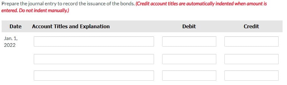Prepare the journal entry to record the issuance of the bonds. (Credit account titles are automatically indented when amount is
entered. Do not indent manually.)
Date
Jan. 1,
2022
Account Titles and Explanation
Debit
Credit