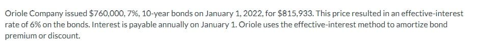 Oriole Company issued $760,000, 7%, 10-year bonds on January 1, 2022, for $815,933. This price resulted in an effective-interest
rate of 6% on the bonds. Interest is payable annually on January 1. Oriole uses the effective-interest method to amortize bond
premium or discount.