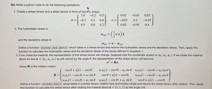Q3. Write a python code to do the following operations.
1. Create a stress tensor and a strain tensor in form of NumPy arrays:
-0.2 0.5
4.3 0.0
5.2
1.0
a= -0.2
0.5
0.0
2. The hydrostatic stress is
0.02 -0.01 0.03
€= -0.01 0.2 -0.05
0.03 -0.05 0.4
Ohyd = (tro) 1.
and the deviatoric stress is
deyddyd
Define a function stress hyd_dev () which takes in a stress tensor and returns the hydrostatic stress and the deviatoric stress. Then, apply this
function to calculate the hydrostatic stress and the deviatoric stress of the stress defined in Question 1.
where R is the rotation matrix
3. If we rotate the material, the representation of the stress tensor will change. Suppose that the coordinate system is (e₁,e₂, es). If we rotate the material
about an axis u= (₁,42,43) (a unit vector) by the angle 6, the representation of the stress tensor will become
oRo,
cos @ + u(1-cos)
R=424(1-cos) + 3 sin
u₁u₂(1-cos 9)-uy sin
cos+u(1-cos)
uu₂(1-cos 8) + u, sin 0
uu(1-cos 0) + u₂ sin 0
₂(1-cos)-uj sin 0
cos 9+ (1-cos 8)
₁₁ (1-cos)-u₂ sin
Define a function stress_rot() which takes in a stress tensor, rotation axis and rotation angle and returns the stress tensor after rotation. Then, apply
this function to calculate the stress tensor after rotating the material about u= (1, 1, 1) by the angle x/6.