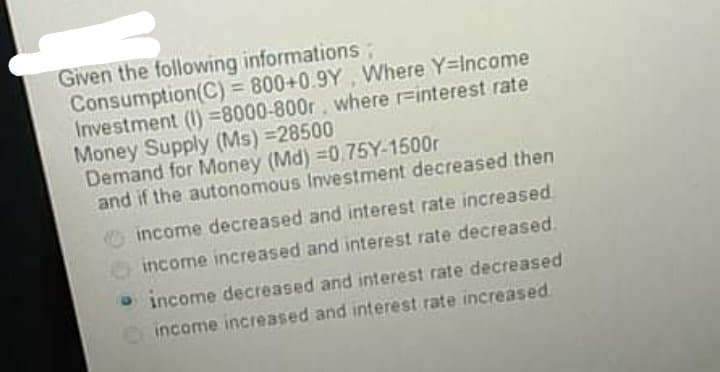 Given the following informations;
Consumption(C) 800+0.9Y, Where Y-Income
Investment (I) =8000-800r, where r=interest rate
Money Supply (Ms) =28500
Demand for Money (Md) =0.75Y-1500r
and if the autonomous Investment decreased then
%3D
income decreased and interest rate increased.
income increased and interest rate decreased.
O income decreased and interest rate decreased
income increased and interest rate increased
