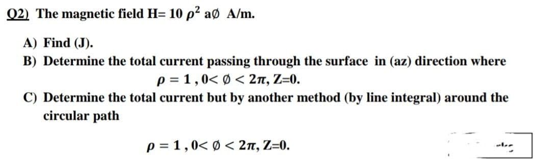 Q2) The magnetic field H= 10 p² aø A/m.
A) Find (J).
B) Determine the total current passing through the surface in (az) direction where
p = 1,0< Ø < 2n, Z=0.
C) Determine the total current but by another method (by line integral) around the
circular path
p = 1,0< Ø < 2n, Z=0.
