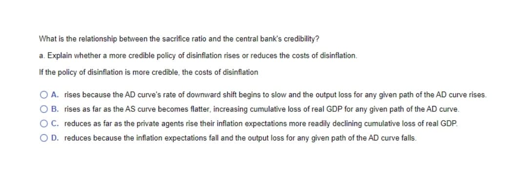 What is the relationship between the sacrifice ratio and the central bank's credibility?
a. Explain whether a more credible policy of disinflation rises or reduces the costs of disinflation.
If the policy of disinflation is more credible, the costs of disinflation
O A. rises because the AD curve's rate of downward shift begins to slow and the output loss for any given path of the AD curve rises.
O B. rises as far as the AS curve becomes flatter, increasing cumulative loss of real GDP for any given path of the AD curve.
OC. reduces as far as the private agents rise their inflation expectations more readily declining cumulative loss of real GDP.
O D. reduces because the inflation expectations fall and the output loss for any given path of the AD curve falls.

