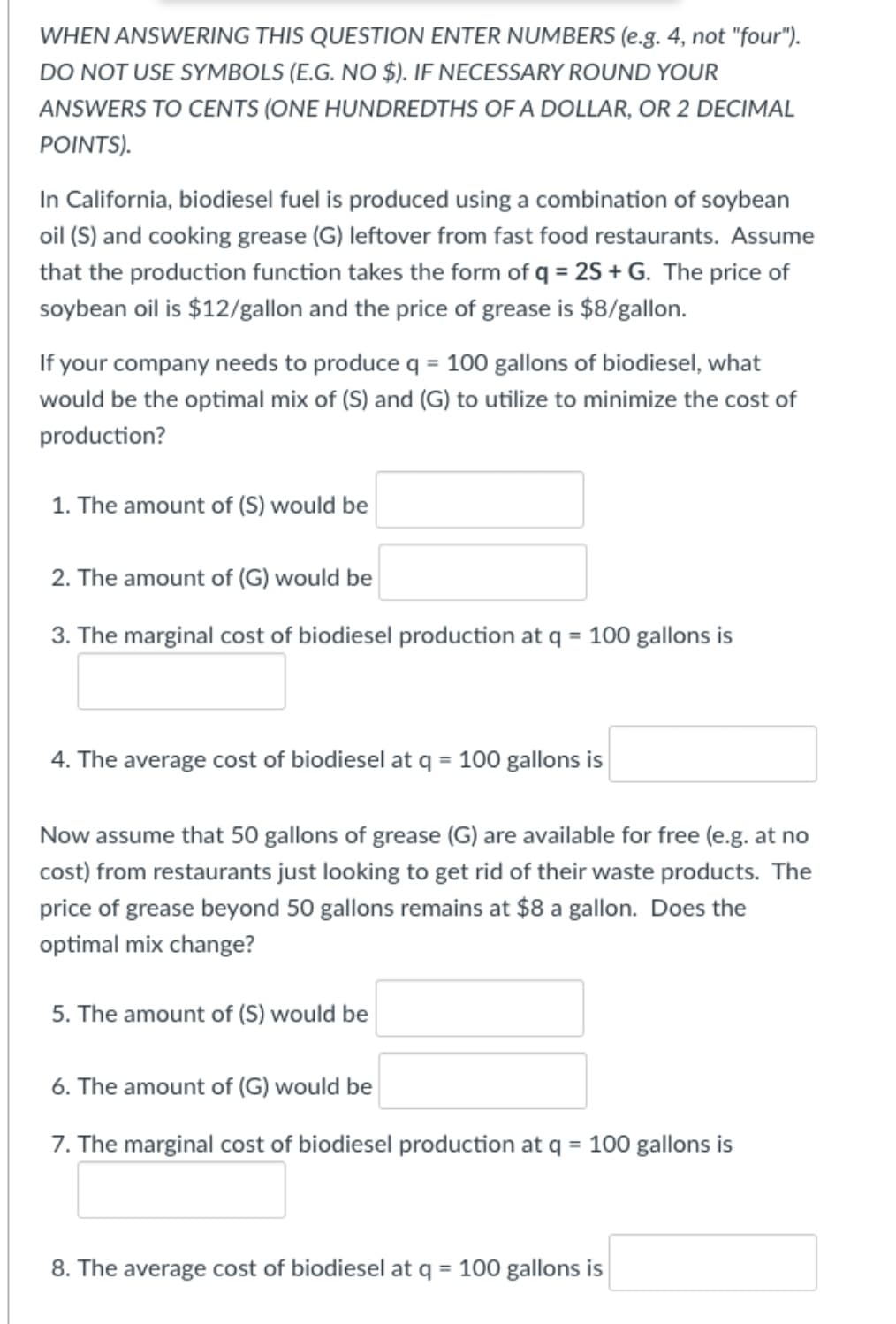 WHEN ANSWERING THIS QUESTION ENTER NUMBERS (e.g. 4, not "four").
DO NOT USE SYMBOLS (E.G. NO $). IF NECESSARY ROUND YOUR
ANSWERS TO CENTS (ONE HUNDREDTHS OF A DOLLAR, OR 2 DECIMAL
POINTS).
In California, biodiesel fuel is produced using a combination of soybean
oil (S) and cooking grease (G) leftover from fast food restaurants. Assume
that the production function takes the form of q = 25 + G. The price of
soybean oil is $12/gallon and the price of grease is $8/gallon.
If your company needs to produce q = 100 gallons of biodiesel, what
would be the optimal mix of (S) and (G) to utilize to minimize the cost of
production?
1. The amount of (S) would be
2. The amount of (G) would be
3. The marginal cost of biodiesel production at q = 100 gallons is
4. The average cost of biodiesel at q = 100 gallons is
%3D
Now assume that 50 gallons of grease (G) are available for free (e.g. at no
cost) from restaurants just looking to get rid of their waste products. The
price of grease beyond 50 gallons remains at $8 a gallon. Does the
optimal mix change?
5. The amount of (S) would be
6. The amount of (G) would be
7. The marginal cost of biodiesel production at q = 100 gallons is
8. The average cost of biodiesel at q = 100 gallons is
