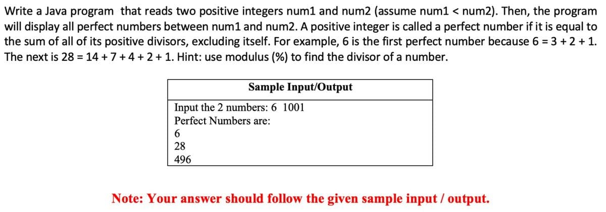 Write a Java program that reads two positive integers num1 and num2 (assume num1 < num2). Then, the program
will display all perfect numbers between num1 and num2. A positive integer is called a perfect number if it is equal to
the sum of all of its positive divisors, excluding itself. For example, 6 is the first perfect number because 6 = 3 + 2 + 1.
The next is 28 = 14 +7+4 + 2 + 1. Hint: use modulus (%) to find the divisor of a number.
Sample Input/Output
Input the 2 numbers: 6 1001
Perfect Numbers are:
28
496
Note: Your answer should follow the given sample input / output.
