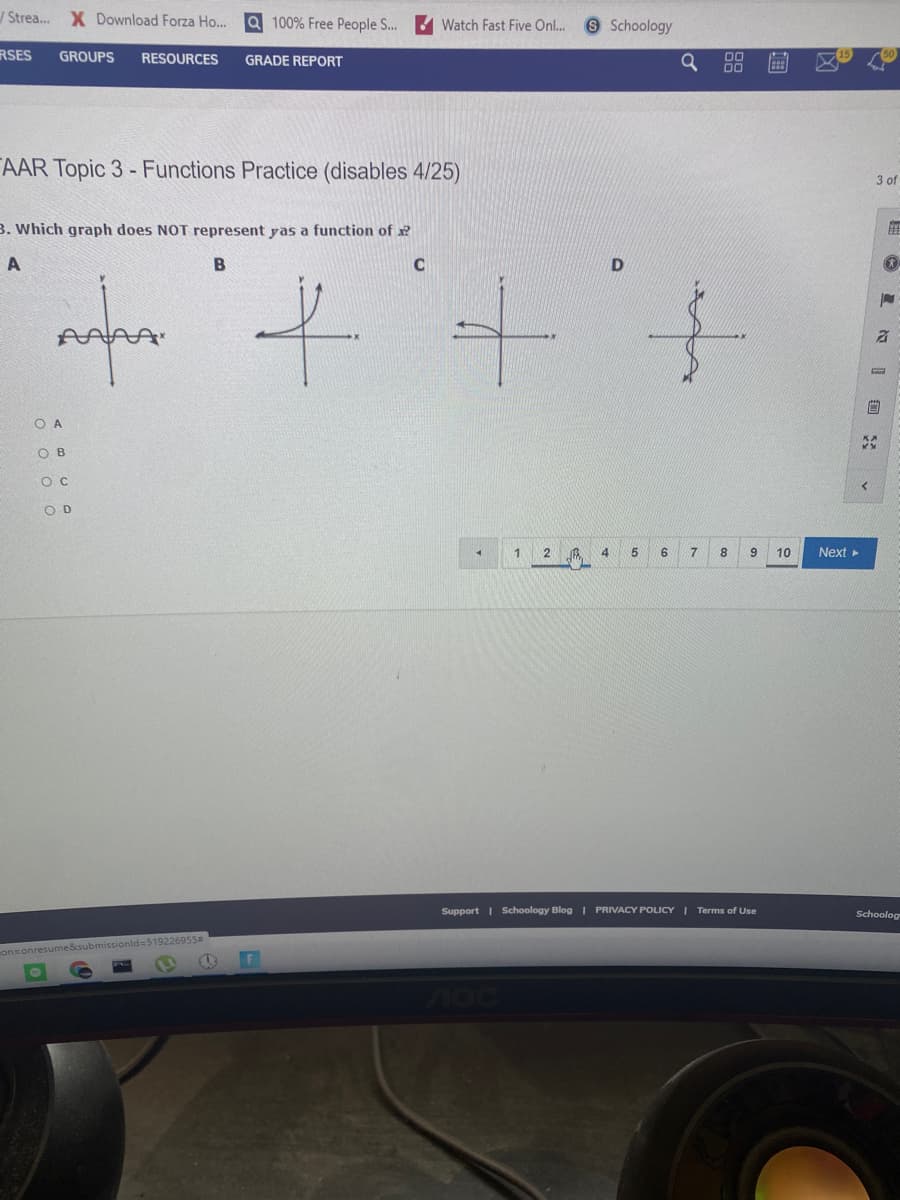 Strea.. X Download Forza Ho...
Q 100% Free People S...
9 Schoology
Watch Fast Five On..
RSES
GROUPS
RESOURCES
GRADE REPORT
AAR Topic 3 - Functions Practice (disables 4/25)
3 of
B. Which graph does NOT represent yas a function of x?
B
O A
O B
O D
1.
2
8
10
Next
Support I Schoology Blog I PRIVACY POLICY I Terms of Use
Schoolog
onsonresume&submissionld3519226955
