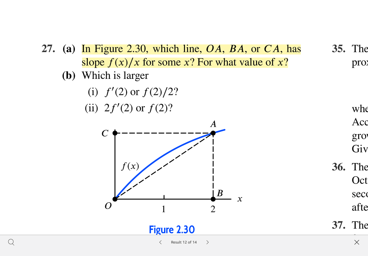 27. (a) In Figure 2.30, which line, OA, BA, or CA, has
slope f(x)/x for some x? For what value of x?
(b) Which is larger
35. The
х
proz
(i) f'(2) or f(2)/2?
(ii) 2f'(2) or f (2)?
whe
A
Ac
C
gro
Giv
f (x)
36. The
Oct
|B
secc
1
2
afte
37. The
Figure 2.30
Q
>
Result 12 of 14
