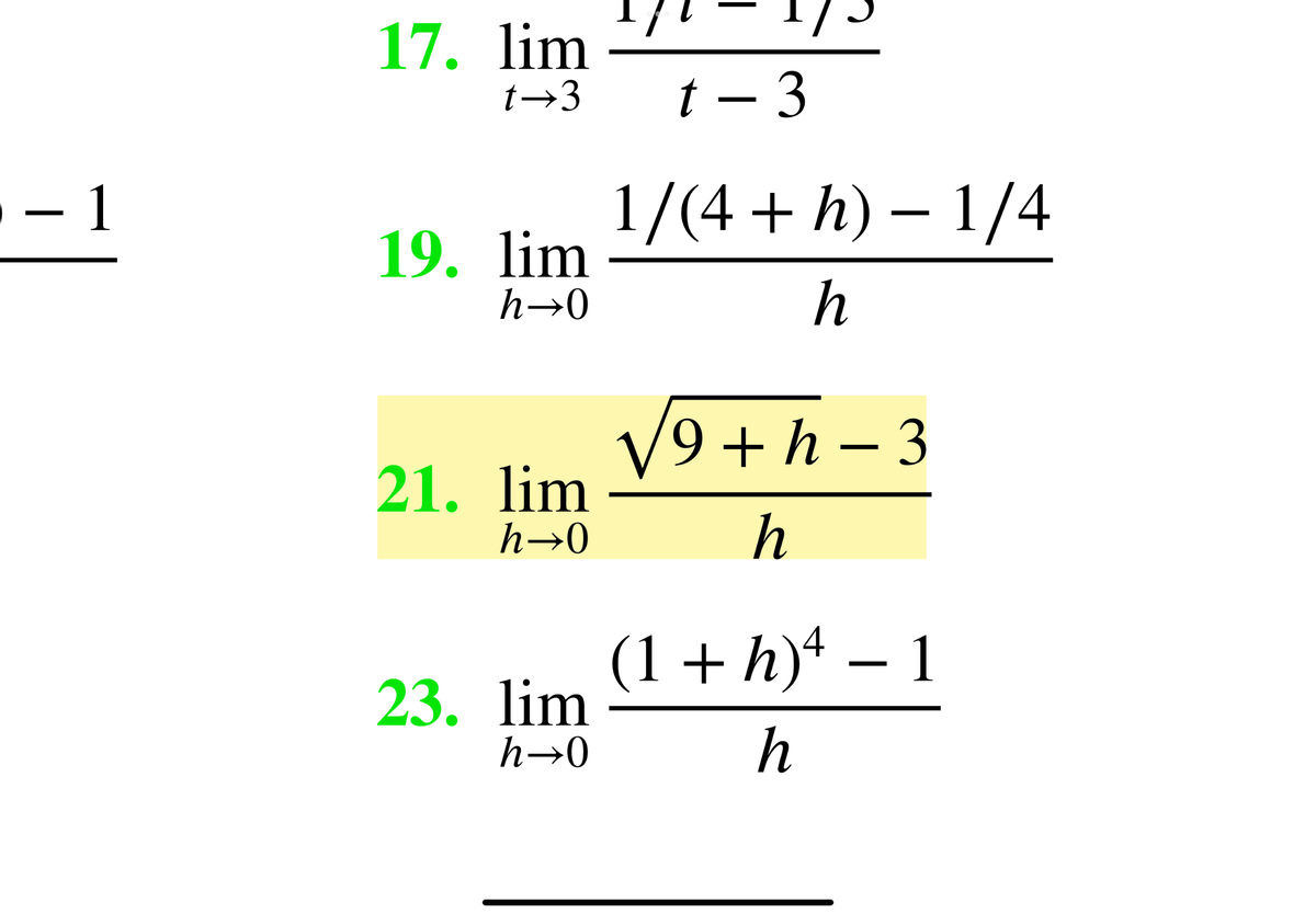 17. lim
t→3
t – 3
- 1
1/(4 + h) – 1/4
19. lim
h→0
h
V9 + h - 3
21. lim
h→0
h
(1+ h)4 – 1
23. lim
h→0
h

