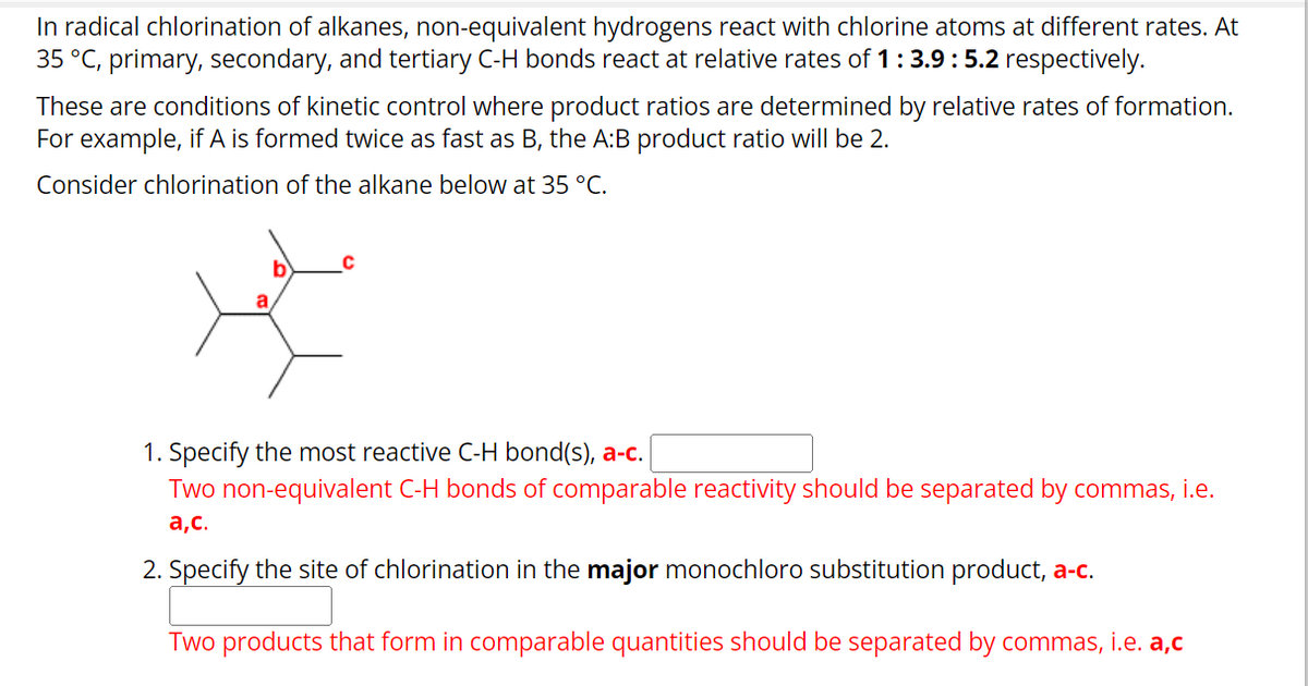 In radical chlorination of alkanes, non-equivalent hydrogens react with chlorine atoms at different rates. At
35 °C, primary, secondary, and tertiary C-H bonds react at relative rates of 1 : 3.9 : 5.2 respectively.
These are conditions of kinetic control where product ratios are determined by relative rates of formation.
For example, if A is formed twice as fast as B, the A:B product ratio will be 2.
Consider chlorination of the alkane below at 35 °C.
a
C
1. Specify the most reactive C-H bond(s), a-c.
Two non-equivalent C-H bonds of comparable reactivity should be separated by commas, i.e.
a,c.
2. Specify the site of chlorination in the major monochloro substitution product, a-c.
Two products that form in comparable quantities should be separated by commas, i.e. a,c