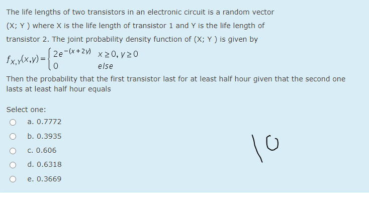 The life lengths of two transistors in an electronic circuit is a random vector
(X; Y ) where X is the life length of transistor 1 and Y is the life length of
transistor 2. The joint probability density function of (X; Y ) is given by
2e-(x+2y)
X> 0, γ> 0
fx,ylx,v) = {
else
Then the probability that the first transistor last for at least half hour given that the second one
lasts at least half hour equals
Select one:
a. 0.7772
b. 0.3935
10
c. 0.606
d. 0.6318
e. 0.3669
