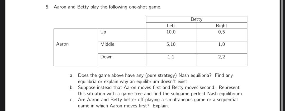 5. Aaron and Betty play the following one-shot game.
Aaron
Up
Middle
Down
Left
10,0
5,10
1,1
Betty
Right
0,5
1,0
2,2
a. Does the game above have any (pure strategy) Nash equilibria? Find any
equilibria or explain why an equilibrium doesn't exist.
b.
Suppose instead that Aaron moves first and Betty moves second. Represent
this situation with a game tree and find the subgame perfect Nash equilibrium.
Are Aaron and Betty better off playing a simultaneous game or a sequential
game in which Aaron moves first? Explain.
c.