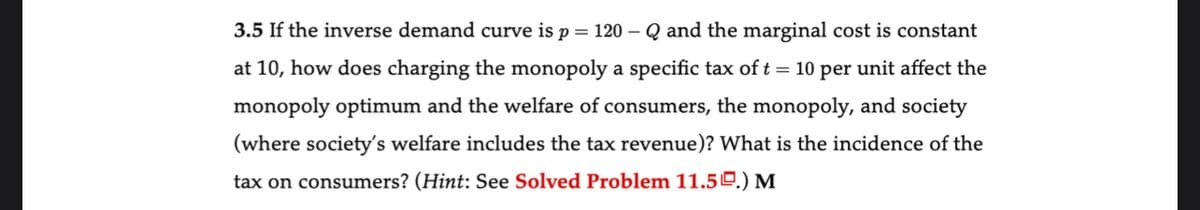 3.5 If the inverse demand curve is p = 120-Q and the marginal cost is constant
at 10, how does charging the monopoly a specific tax of t = 10 per unit affect the
monopoly optimum and the welfare of consumers, the monopoly, and society
(where society's welfare includes the tax revenue)? What is the incidence of the
tax on consumers? (Hint: See Solved Problem 11.50.) M
