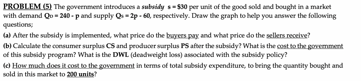 PROBLEM (5) The government introduces a subsidy s = $30 per unit of the good sold and bought in a market
with demand QD = 240 - p and supply Qs = 2p - 60, respectively. Draw the graph to help you answer the following
questions;
%3D
%3D
(a) After the subsidy is implemented, what price do the buyers pay and what price do the sellers receive?
(b) Calculate the consumer surplus CS and producer surplus PS after the subsidy? What is the cost to the
of this subsidy program? What is the DWL (deadweight loss) associated with the subsidy policy?
government
(c) How much does it cost to the government in terms of total subsidy expenditure, to bring the quantity bought and
sold in this market to 200 units?
