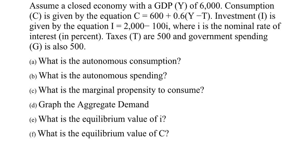 Assume a closed economy with a GDP (Y) of 6,000. Consumption
(C) is given by the equation C = 600 + 0.6(Y−T). Investment (I) is
given by the equation I = 2,000– 100i, where i is the nominal rate of
interest (in percent). Taxes (T) are 500 and government spending
(G) is also 500.
(a) What is the autonomous consumption?
(b) What is the autonomous spending?
(c) What is the marginal propensity to consume?
(d) Graph the Aggregate Demand
(e) What is the equilibrium value of i?
(f) What is the equilibrium value of C?