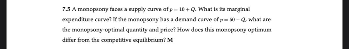 7.5 A monopsony faces a supply curve of p = 10 + Q. What is its marginal
expenditure curve? If the monopsony has a demand curve of p = 50-Q, what are
the monopsony-optimal quantity and price? How does this monopsony optimum
differ from the competitive equilibrium? M