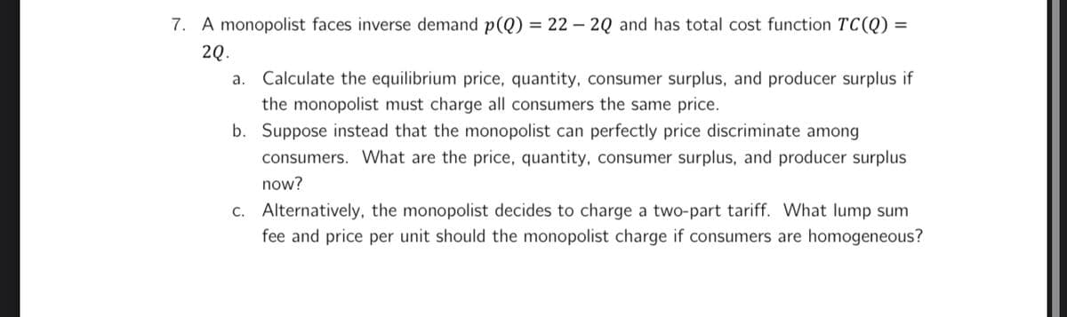 7. A monopolist faces inverse demand p(Q) = 22 - 2Q and has total cost function TC(Q) =
2Q.
a. Calculate the equilibrium price, quantity, consumer surplus, and producer surplus if
the monopolist must charge all consumers the same price.
b. Suppose instead that the monopolist can perfectly price discriminate among
consumers. What are the price, quantity, consumer surplus, and producer surplus
now?
c. Alternatively, the monopolist decides to charge a two-part tariff. What lump sum
fee and price per unit should the monopolist charge if consumers are homogeneous?