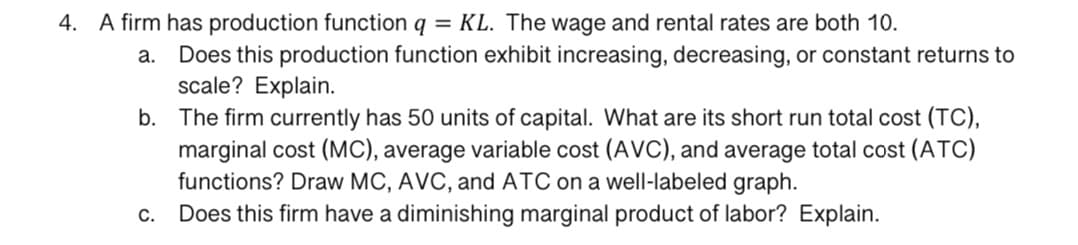 4. A firm has production function q = KL. The wage and rental rates are both 10.
a. Does this production function exhibit increasing, decreasing, or constant returns to
scale? Explain.
b. The firm currently has 50 units of capital. What are its short run total cost (TC),
marginal cost (MC), average variable cost (AVC), and average total cost (ATC)
functions? Draw MC, AVC, and ATC on a well-labeled graph.
Does this firm have a diminishing marginal product of labor? Explain.
C.