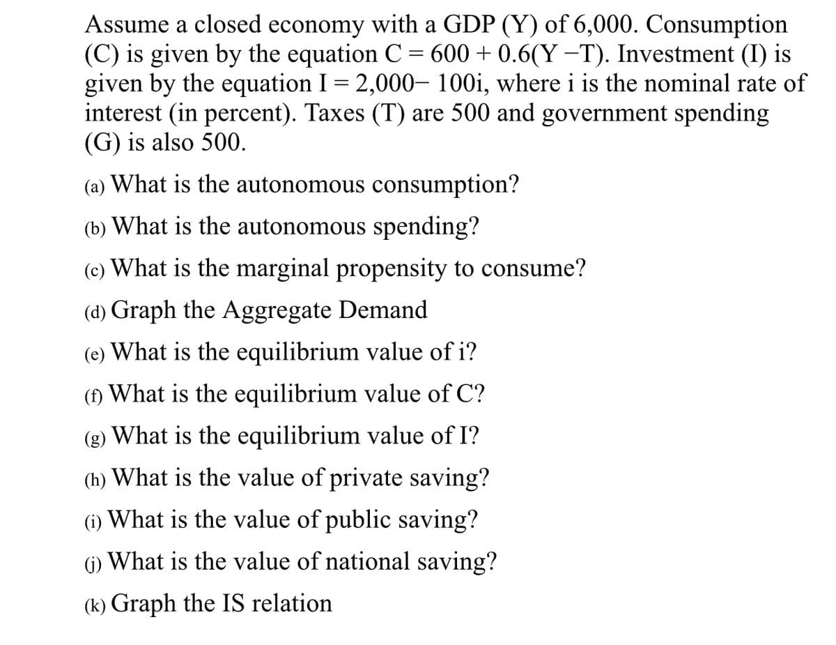 Assume a closed economy with a GDP (Y) of 6,000. Consumption
(C) is given by the equation C = 600 + 0.6(Y−T). Investment (I) is
given by the equation I = 2,000- 100i, where i is the nominal rate of
interest (in percent). Taxes (T) are 500 and government spending
(G) is also 500.
(a) What is the autonomous consumption?
(b) What is the autonomous spending?
(c) What is the marginal propensity to consume?
(d) Graph the Aggregate Demand
(e) What is the equilibrium value of i?
(f) What is the equilibrium value of C?
(g) What is the equilibrium value of I?
(h) What is the value of private saving?
(1) What is the value of public saving?
(1) What is the value of national saving?
(k) Graph the IS relation