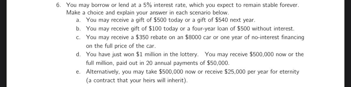 6. You may borrow or lend at a 5% interest rate, which you expect to remain stable forever.
Make a choice and explain your answer in each scenario below.
a. You may receive a gift of $500 today or a gift of $540 next year.
b. You may receive gift of $100 today or a four-year loan of $500 without interest.
c. You may receive a $350 rebate on an $8000 car or one year of no-interest financing
on the full price of the car.
d. You have just won $1 million in the lottery. You may receive $500,000 now or the
full million, paid out in 20 annual payments of $50,000.
e. Alternatively, you may take $500,000 now or receive $25,000 per year for eternity
(a contract that your heirs will inherit).