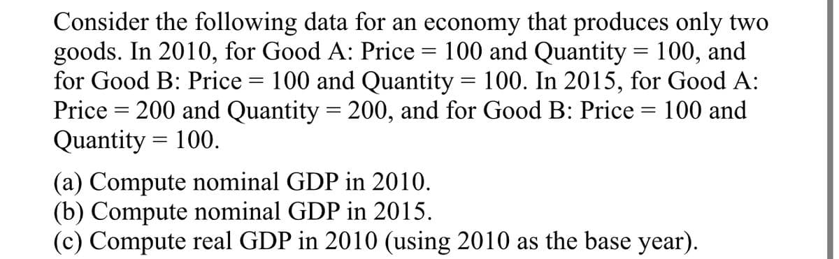 Consider the following data for an economy that produces only two
goods. In 2010, for Good A: Price = 100 and Quantity = 100, and
for Good B: Price: 100 and Quantity = 100. In 2015, for Good A:
Price = 200 and Quantity = 200, and for Good B: Price =
Quantity 100.
=
100 and
=
(a) Compute nominal GDP in 2010.
(b) Compute nominal GDP in 2015.
(c) Compute real GDP in 2010 (using 2010 as the base year).