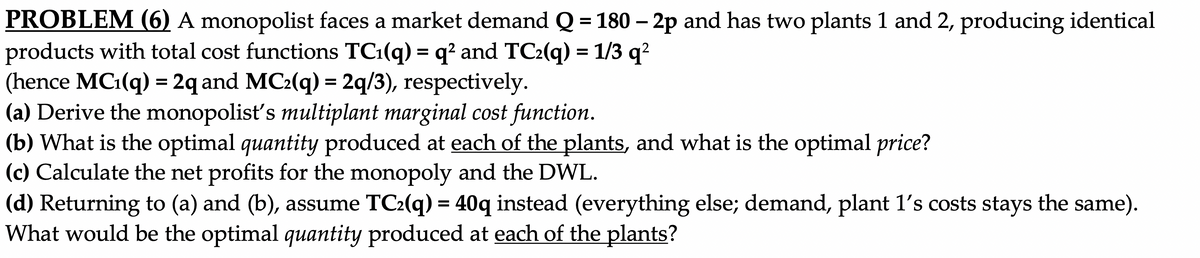 PROBLEM (6) A monopolist faces a market demand Q = 180 – 2p and has two plants 1 and 2, producing identical
products with total cost functions TC1(q) = q? and TC2(q) = 1/3 q²
(hence MC1(q) = 2q and MC:(q) = 2q/3), respectively.
(a) Derive the monopolisť's multiplant marginal cost function.
(b) What is the optimal quantity produced at each of the plants, and what is the optimal price?
(c) Calculate the net profits for the monopoly and the DWL.
(d) Returning to (a) and (b), assume TC2(q) = 40q instead (everything else; demand, plant 1's costs stays the same).
What would be the optimal quantity produced at each of the plants?
%3D
%3D
