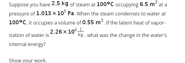 Suppose you have 2.5 kg of steam at 100°C occupying 6.5 m° at a
pressure of 1.013 x 10° Pa. When the steam condenses to water at
100°C, it occupies a volume of 0.55 m³. If the latent heat of vapor-
2.26 x 106L
ization of water is
kg , what was the change in the water's
internal energy?
Show your work.

