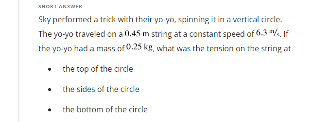 SHORT ANSWER
Sky performed a trick with their yo-yo, spinning it in a vertical circle.
The yo-yo traveled on a 0.45 m string at a constant speed of 6.3 m/s. If
the yo-yo had a mass of 0.25 kg, what was the tension on the string at
the top of the circle
the sides of the circle
the bottom of the circle
