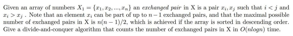 Given an array of numbers X₁ = {x₁, x2, ..., n } an exchanged pair in X is a pair xi, xj such that i < j and
xį > x¡ . Note that an element x; can be part of up to n - 1 exchanged pairs, and that the maximal possible
number of exchanged pairs in X is n(n − 1)/2, which is achieved if the array is sorted in descending order.
Give a divide-and-conquer algorithm that counts the number of exchanged pairs in X in O(nlogn) time.