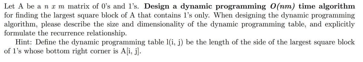 Let A be a n x m matrix of 0's and 1's. Design a dynamic programming O(nm) time algorithm
for finding the largest square block of A that contains 1's only. When designing the dynamic programming
algorithm, please describe the size and dimensionality of the dynamic programming table, and explicitly
formulate the recurrence relationship.
Hint: Define the dynamic programming table 1(i, j) be the length of the side of the largest square block
of 1's whose bottom right corner is A[i, j].