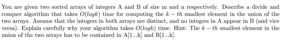 -
You are given two sorted arrays of integers A and B of size m and n respectively. Describe a divide and
conquer algorithm that takes O(logk) time for computing the k th smallest element in the union of the
two arrays. Assume that the integers in both arrays are distinct, and no integers in A appear in B (and vice
versa). Explain carefully why your algorithm takes O(logk) time. Hint: The k – th smallest element in the
union of the two arrays has to be contained in A[1...k] and B[1...k].