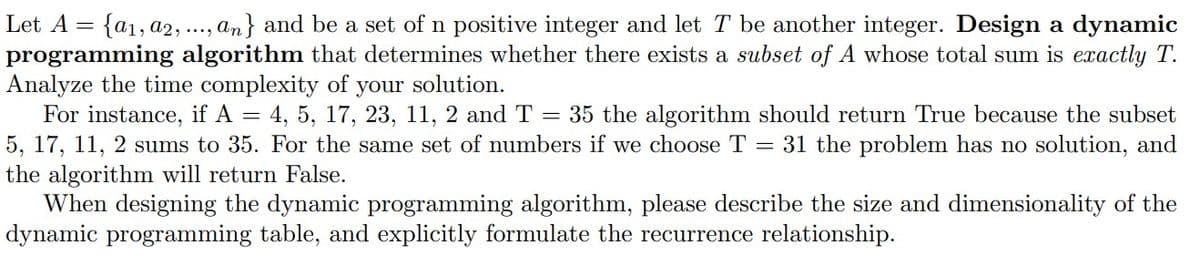 Let A = {a1, a2, ..., an} and be a set of n positive integer and let T be another integer. Design a dynamic
programming algorithm that determines whether there exists a subset of A whose total sum is exactly T.
Analyze the time complexity of your solution.
For instance, if A = 4, 5, 17, 23, 11, 2 and T = 35 the algorithm should return True because the subset
5, 17, 11, 2 sums to 35. For the same set of numbers if we choose T = 31 the problem has no solution, and
the algorithm will return False.
When designing the dynamic programming algorithm, please describe the size and dimensionality of the
dynamic programming table, and explicitly formulate the recurrence relationship.