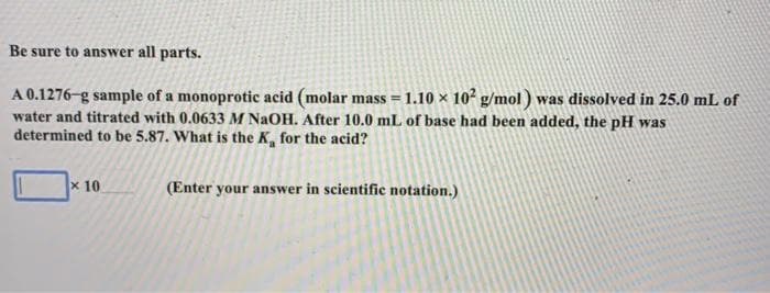 Be sure to answer all parts.
A 0.1276-g sample of a monoprotic acid (molar mass = 1.10 × 10 g/mol) was dissolved in 25.0 mL of
water and titrated with 0.0633 M NaOH. After 10.0 mL of base had been added, the pH was
determined to be 5.87. What is the K, for the acid?
x 10
(Enter your answer in scientific notation.)
