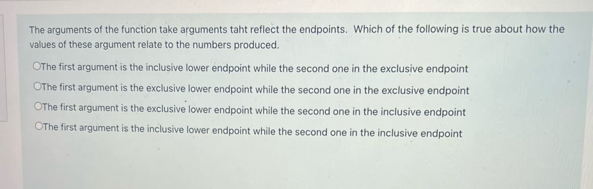 The arguments of the function take arguments taht reflect the endpoints. Which of the following is true about how the
values of these argument relate to the numbers produced.
OThe first argument is the inclusive lower endpoint while the second one in the exclusive endpoint
OThe first argument is the exclusive lower endpoint while the second one in the exclusive endpoint
OThe first argument is the exclusive lower endpoint while the second one in the inclusive endpoint
OThe first argument is the inclusive lower endpoint while the second one in the inclusive endpoint