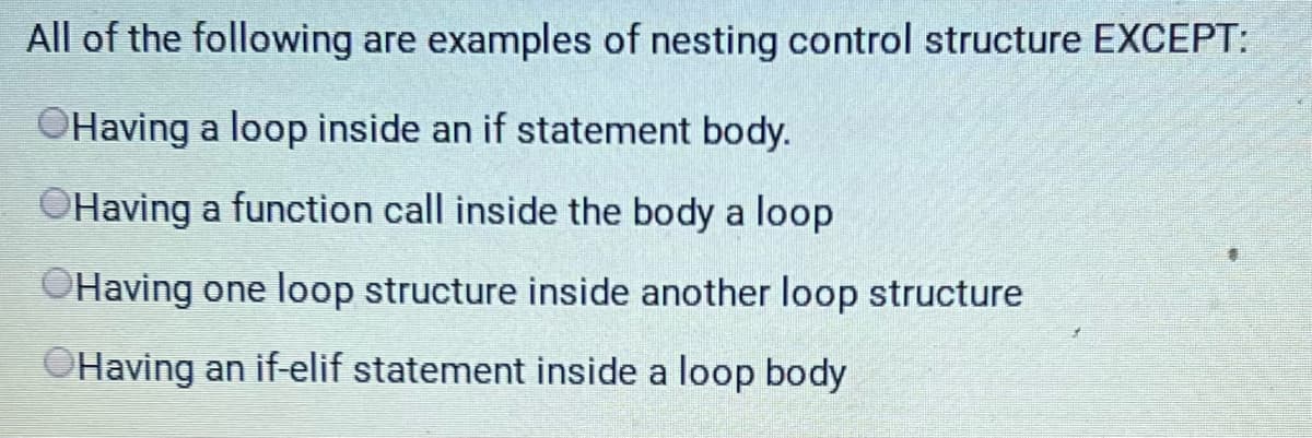 All of the following are examples of nesting control structure EXCEPT:
OHaving a loop inside an if statement body.
OHaving a function call inside the body a loop
OHaving one loop structure inside another loop structure
Having an if-elif statement inside a loop body