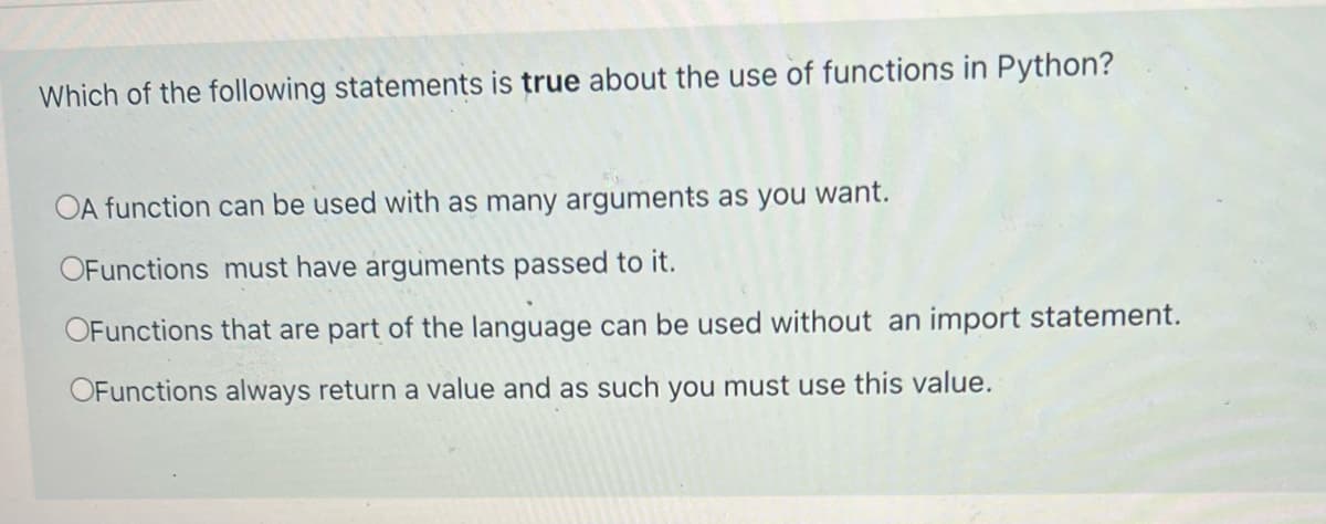Which of the following statements is true about the use of functions in Python?
OA function can be used with as many arguments as you want.
OFunctions must have arguments passed to it.
OFunctions that are part of the language can be used without an import statement.
OFunctions always return a value and as such you must use this value.