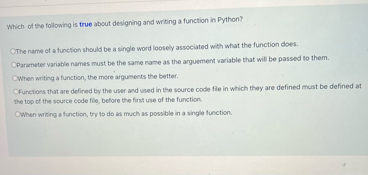 Which of the following is true about designing and writing a function in Python?
OThe name of a function should be a single word loosely associated with what the function does.
OParameter variable names must be the same name as the arguement variable that will be passed to them.
OWhen writing a function, the more arguments the better.
OFunctions that are defined by the user and used in the source code file in which they are defined must be defined at
the top of the source code file, before the first use of the function.
OWhen writing a function, try to do as much as possible in a single function.