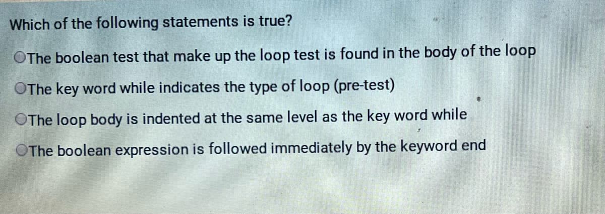 Which of the following statements is true?
OThe boolean test that make up the loop test is found in the body of the loop
The key word while indicates the type of loop (pre-test)
The loop body is indented at the same level as the key word while
OThe boolean expression is followed immediately by the keyword end