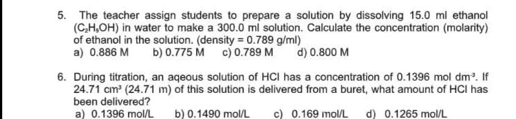 5. The teacher assign students to prepare a solution by dissolving 15.0 ml ethanol
(C,H,OH) in water to make a 300.0 ml solution. Calculate the concentration (molarity)
of ethanol in the solution. (density = 0.789 g/ml)
a) 0.886 M
b) 0.775 M c) 0.789 M
d) 0.800 M
6. During titration, an aqeous solution of HCI has a concentration of 0.1396 mol dm. If
24.71 cm (24.71 m) of this solution is delivered from a buret, what amount of HCI has
been delivered?
a) 0.1396 mol/L
b) 0.1490 mol/L
c) 0.169 mol/L
d) 0.1265 mol/L

