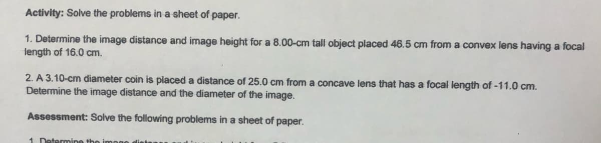 Activity: Solve the problems in a sheet of paper.
1. Determine the image distance and image height for a 8.00-cm tall object placed 46.5 cm from a convex lens having a focal
length of 16.0 cm.
2. A 3.10-cm diameter coin is placed a distance of 25.0 cm from a concave lens that has a focal length of -11.0 cm.
Determine the image distance and the diameter of the image.
Assessment: Solve the following problems in a sheet of paper.
1 Determine the imoge
