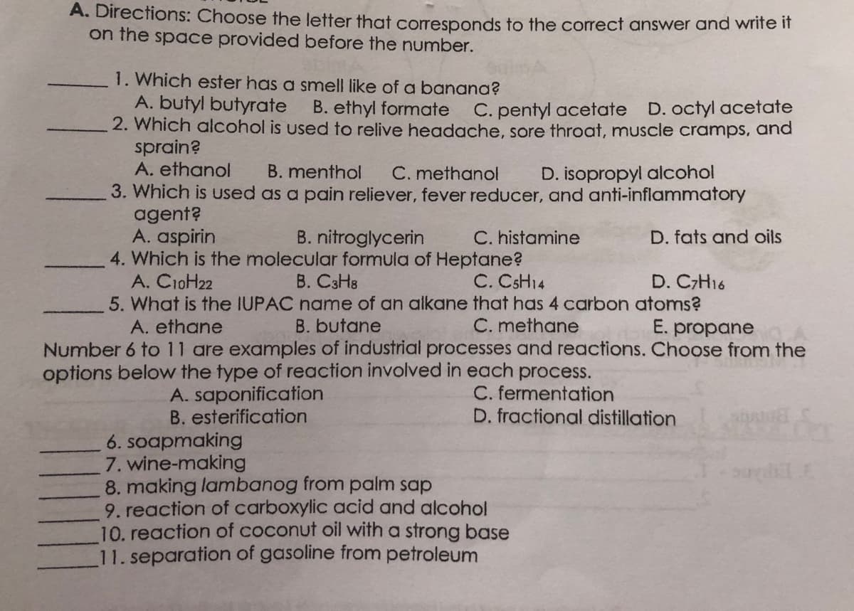 A. Directions: Choose the letter that corresponds to the correct answer and wrife if
on the space provided before the number.
1. Which ester has a smell like of a banana?
A. butyl butyrate
2. Which alcohol is used to relive headache, sore throat, muscle cramps, and
sprain?
A. ethanol
B. ethyl formate C. pentyl acetate D. octyl acetate
B. menthol
C. methanol
D. isopropyl alcohol
3. Which is uUsed as a pain reliever, fever reducer, and anti-inflammatory
agent?
A. aspirin
4. Which is the molecular formula of Heptane?
A. CioH22
5. What is the IUPAC name of an alkane that has 4 carbon atoms?
B. nitroglycerin
C. histamine
D. fats and oils
B. C3H8
C. CSH14
D. CH16
A. ethane
B. butane
C. methane
E. propane
Number 6 to 11 are examples of industrial processes and reactions. Choose from the
options below the type of reaction involved in each process.
A. saponification
B. esterification
C. fermentation
D. fractional distillation
6. soapmaking
7. wine-making
8. making lambanog from palm sap
9. reaction of carboxylic acid and alcohol
10. reaction of coconut oil with a strong base
11. separation of gasoline from petroleum
परती ये
