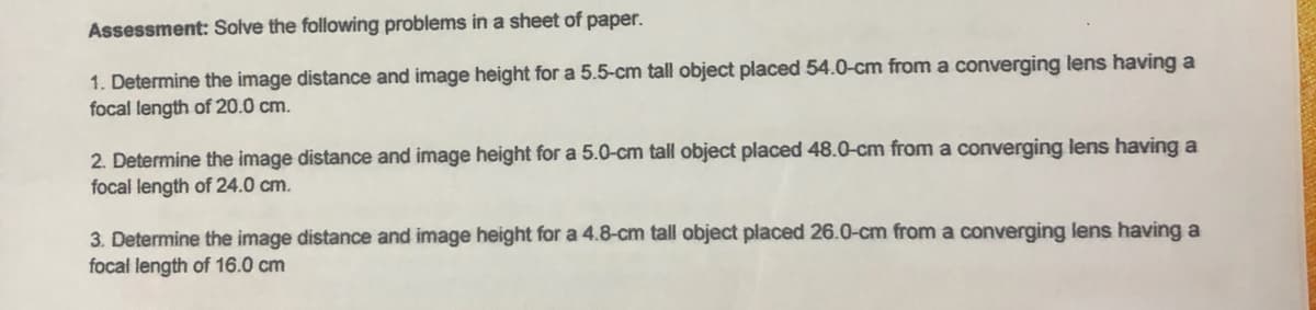 Assessment: Solve the following problems in a sheet of paper.
1. Determine the image distance and image height for a 5.5-cm tall object placed 54.0-cm from a converging lens having a
focal length of 20.0 cm.
2. Determine the image distance and image height for a 5.0-cm tall object placed 48.0-cm from a converging lens having a
focal length of 24.0 cm.
3. Determine the image distance and image height for a 4.8-cm tall object placed 26.0-cm from a converging lens having a
focal length of 16.0 cm
