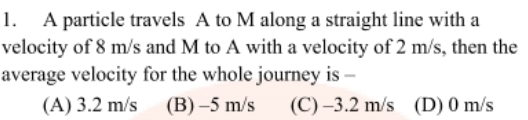 A particle travels A to M along a straight line with a
velocity of 8 m/s and M to A with a velocity of 2 m/s, then the
average velocity for the whole journey is –
1.
(A) 3.2 m/s (B) –5 m/s
(C) –3.2 m/s (D) 0 m/s
