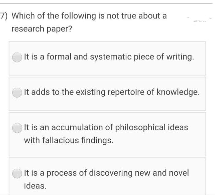 7) Which of the following is not true about a
research paper?
It is a formal and systematic piece of writing.
It adds to the existing repertoire of knowledge.
It is an accumulation of philosophical ideas
with fallacious findings.
It is a process of discovering new and novel
ideas.
