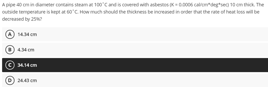 A pipe 40 cm in diameter contains steam at 100°C and is covered with asbestos (K = 0.0006 cal/cm*deg*sec) 10 cm thick. The
outside temperature is kept at 60°C. How much should the thickness be increased in order that the rate of heat loss will be
decreased by 25%?
(A) 14.34 cm
B) 4.34 cm
34.14 cm
D) 24.43 cm

