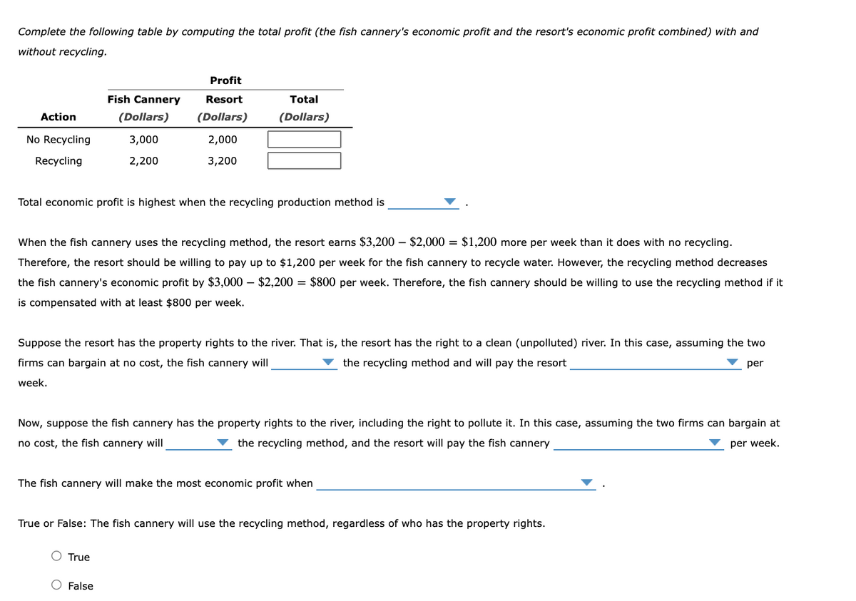 Complete the following table by computing the total profit (the fish cannery's economic profit and the resort's economic profit combined) with and
without recycling.
Profit
Fish Cannery
Resort
Total
Action
(Dollars)
(Dollars)
(Dollars)
No Recycling
3,000
2,000
Recycling
2,200
3,200
Total economic profit is highest when the recycling production method is
When the fish cannery uses the recycling method, the resort earns $3,200 – $2,000 = $1,200 more per week than it does with no recycling.
Therefore, the resort should be willing to pay up to $1,200 per week for the fish cannery to recycle water. However, the recycling method decreases
the fish cannery's economic profit by $3,000 – $2,200 = $800 per week. Therefore, the fish cannery should be willing to use the recycling method if it
is compensated with at least $800 per week.
Suppose the resort has the property rights to the river. That is, the resort has the right to a clean (unpolluted) river. In this case, assuming the two
firms can bargain at no cost, the fish cannery will
the recycling method and will pay the resort
per
week.
Now, suppose the fish cannery has the property rights to the river, including the right to pollute it. In this case, assuming the two firms can bargain at
no cost, the fish cannery will
the recycling method, and the resort will pay the fish cannery
per week,
The fish cannery will make the most economic profit when
True or False: The fish cannery will use the recycling method, regardless of who has the property rights.
O True
O False
